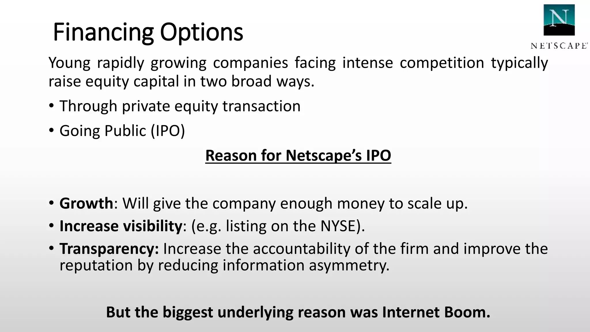 Financing Options
Young rapidly growing companies facing intense competition typically
raise equity capital in two broad ways.
• Through private equity transaction
• Going Public (IPO)
Reason for Netscape’s IPO
• Growth: Will give the company enough money to scale up.
• Increase visibility: (e.g. listing on the NYSE).
• Transparency: Increase the accountability of the firm and improve the
reputation by reducing information asymmetry.
But the biggest underlying reason was Internet Boom.
 