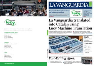 DIMARTS, 19 DE MARÇ DEL 2013                                                                              www.lavanguardia.cat Número 46.917 1,20 euros




                                                                                                                                                                                                                                          .cat
                                                                                                                                                  Fundada el 1881 per Don Carlos i Don Bartolomé Godó



                                                                                                                                                                                                                          Among our customers
                                                                                                Language Technology Consultancy                                                                                           are major corporations
                                                                                                                                                                                                                          such as: Bosch,
                                                                                                and Machine Translation                                                                                                   Coca-Cola, Honda,
                                                                                                 The unique combination of skills and technologies offered by Lucy                                                        Lanxess, Metro, Nikon,
                                                                                                 Software and Services enables you to efficiently solve your language and                                                 SABMiller, SAP
                                                                                                 translation-related business challenges for global business success.                                                     and Volkswagen
                                                                                                 OUR COMPANY                                                                                                              CLIENTS




                                                                                               La Vanguardia translated
                                                                                               into Catalan using
Lucy Software and Services GmbH is headquartered near Heidelberg, Germany.
Development labs and sales/support centers are located in Germany and Spain.
                                                                                               Lucy Machine Translation
                                                                                                   Writing a bilingual version (ES/CAT) of the newspaper or                             Automatic translation of the Spanish
INTERNATIONAL CENTRAL OFFICE                                                                   manually translating the articles every night would have been                        version was the only viable option, but this in
Lucy Software and Services GmbH                                                                too time-consuming and prohibitively expensive.                                      turn posed various problems. READ MORE INSIDE
Daisbachtalstr. 7


                                                                                                                                                                                                                            Staff:
D-74915 Waibstadt
Tel. +49 7261-949809-0
info@lucysoftware.com                                                                                                                                                                                                          20 post-editors
                                                                                                                                                                                                                               12 editors

GERMANY
Lucy Software and Services GmbH                                                                                                                                                                                             Timeline:
Neumarkterstr. 81
D-81673 München
                                                                                                                                                                                                                               Start 5 p.m.
Tel. +49 89-2000-196-0                                                                                                                                                                                                         First edition
info@lucysoftware.com                                                                                                                                                                                                          11.30 p.m.
                                                                                                                                                                                                                               Second edition
SPAIN                                                                                                                                                                                                                          2.30 a.m.
                                                                               032013 123456




                                                                                                                                                                                                            IVÁN SUÁREZ


Lucy Software Ibérica S.L.                                                                     LA VANGUARDIA translated into Catalan, while all newspapers have experienced
                                                                                               a loss, La Vanguardia has seen a significant increase in sales.                                   READ MORE INSIDE
Copèrnic, 44, 1r
E-08021 Barcelona
Tel. +34 93 396 87 90
info@lucysoftware.com                                                                          Post-Editing effort:
                                                                                                 30 minutes linguistic review                          75,000 words/day + weekly supplement
                                                                                                 10 minutes journalistic review                        1,000-1,500 words/hours post-edited for
www.lucysoftware.com                                                                                                                                   high quality output
                                                                                                                                                                                                                                               IVÁN SUÁREZ
 