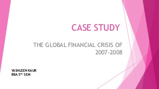 CASE STUDY
THE GLOBAL FINANCIAL CRISIS OF
2007-2008
YASHLEEN KAUR
BBA 5TH SEM
 