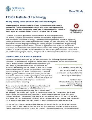 Case Study

Florida Institute of Technology
Making Testing More Convenient and Secure for Everyone

Founded in 1958 to provide advanced education for professionals at the Kennedy
Space Center, Florida Institute of Technology has since grown to become one of the
nation's top technology schools, listed among America's best colleges by U.S. News &
World Report and ranked in the top 15% of U.S. Colleges in 2010 by Forbes.

In addition to its five colleges, Florida Tech operates the Office of Strategic Initiatives,
which offers a variety of professional development and enrichment programs in areas
such as Behavioral Science and Technology. Dedicated to delivering affordable, interactive, high quality
learning opportunities in the field of Applied Behavioral Analysis, the Behavioral Science and Technology
department "utilizes cutting-edge technology and learning principles to assist the time-strapped lifelong
learner," according to its website. Florida Tech's online Applied Behavioral Analysis courses meet the
instructional requirements for certification as a Board Certified Behavior Analyst® from the Behavior Analyst
Certification Board, Inc.® and the Board Certified Assistant Behavior Analyst® examinations. The reach of
this world-renowned program is broad, serving hundreds of online students from 47 states and 27 countries.

GROWING NEED FOR A REMOTE SOLUTION
Since its establishment three years ago, the Behavioral Science and Technology department's Applied
Behavioral Analysis certification program has become increasingly popular for business professionals who
want to develop their skills and further their careers in their spare
time. However, while the online courses are convenient, the
mechanics of test-taking were not. Remote students would need to              “We needed a user-friendly
find and schedule trusted proctors to supervise their tests during a            way to make testing more
two-week testing window. Florida Tech's Behavioral Science and
Technology staff would then have to provide those proctors with
                                                                            convenient for students while
instructions, which would sometimes get caught in email spam filters               ensuring test integrity.”
or delayed in postal mail. As enrollment swelled to 900 students per
session from all over the world, the process became more                                        Cynthia Schmitt
cumbersome and time-consuming.                                                  Director, Behavioral Science &
                                                                                          Technology Program
At the same time, Cynthia Schmitt, the Director of the Behavioral               Florida Institute of Technology
Science and Technology program, had additional concerns.
"Computers show what students do when they're taking an exam,"
she explained, "and students don't realize that computers tell everything." On more than one occasion
Schmitt and her colleagues discovered that students were cheating during online exams, despite the
presence of proctors. "We wanted to make sure the proctors were really proctoring," she said. "Because
what happens in a proctor location is, the proctor will get someone started and then walk away. We wanted
to see what they were doing the entire time without worrying about the proctor getting distracted."

 Schmitt and her colleagues considered doing their own virtual proctoring, but quickly realized it was not
feasible. "We just didn't have the manpower to do that for 900 students," she said. When a co-instructor
told her about Remote Proctor Pro, Schmitt was intrigued. "We were very interested, because we're always
 