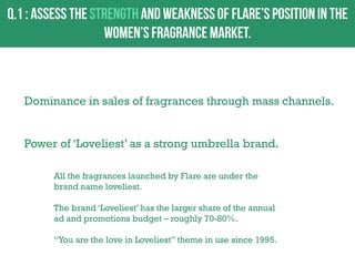 Dominance in sales of fragrances through mass channels.
Power of „Loveliest‟ as a strong umbrella brand.
All the fragrances launched by Flare are under the
brand name loveliest.

The brand „Loveliest‟ has the larger share of the annual
ad and promotions budget – roughly 70-80%.
“You are the love in Loveliest” theme in use since 1995.

 