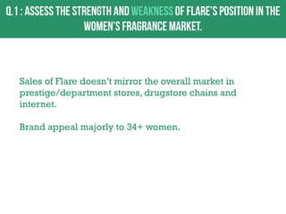 Sales of Flare doesn‟t mirror the overall market in
prestige/department stores, drugstore chains and
internet.
Brand appeal majorly to 34+ women.

 