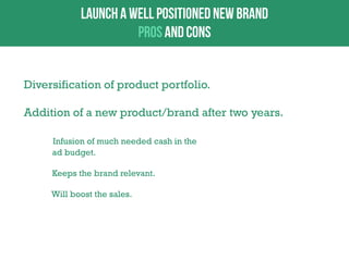Diversification of product portfolio.
Addition of a new product/brand after two years.
Infusion of much needed cash in the
ad budget.
Keeps the brand relevant.
Will boost the sales.

 