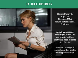 Name: Dagny T.
Age : 24
Degree : MBA
Major: International
Business
Smart, Ambitious,
Starting to climb the
corporate ladder.
Erstwhile user of Marc
and Jacobs
Wants to change to
something that spells
young professional

 