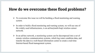 How do we overcome these flood problems?
13
 To overcome this issue we will be building a flood monitoring and warning
system.
 In order to build a flood monitoring and warning system, we will use one of
the widely used infrastructures, is an ad-hoc(multi-hop) wireless sensor
network.
 In an ad-hoc network, a monitoring system can be decomposed into a set of
remote wireless communication systems, which log water condition data, and
transfer the data to a web-based information center to create a real-time
Internet-based flood management system.
 