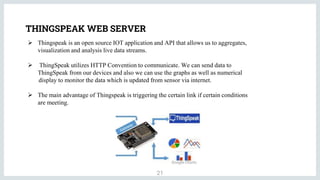 THINGSPEAK WEB SERVER
21
 Thingspeak is an open source IOT application and API that allows us to aggregates,
visualization and analysis live data streams.
 ThingSpeak utilizes HTTP Convention to communicate. We can send data to
ThingSpeak from our devices and also we can use the graphs as well as numerical
display to monitor the data which is updated from sensor via internet.
 The main advantage of Thingspeak is triggering the certain link if certain conditions
are meeting.
 