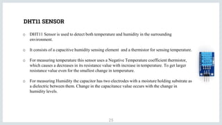 DHT11 SENSOR
25
o DHT11 Sensor is used to detect both temperature and humidity in the surrounding
environment.
o It consists of a capacitive humidity sensing element and a thermistor for sensing temperature.
o For measuring temperature this sensor uses a Negative Temperature coefficient thermistor,
which causes a decreases in its resistance value with increase in temperature. To get larger
resistance value even for the smallest change in temperature.
o For measuring Humidity the capacitor has two electrodes with a moisture holding substrate as
a dielectric between them. Change in the capacitance value occurs with the change in
humidity levels.
 