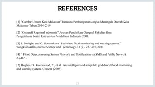 REFERENCES
37
[1] "Gambar Umum Kota Makassar” Rencana Pembangunan Jangka Menengah Daerah Kota
Makassar Tahun 2014-2019
[2] “Geografi Regional Indonesia” Jurusan Pendidikan Geografi Fakultas Ilmu
Pengetahuan Sosial Universitas Pendidikan Indonesia 2008.
[3] J. Sunkpho and C. Ootamakorn“ Real-time flood monitoring and warning system.”
Songklanakarin Journal Science and Technology. 33 (2), 227-235, 2011
[4] “ Flood Detection using Sensor Network and Notification via SMS and Public Network
5.pdf.” .
[5] Hughes, D., Greenwood, P., et al.: An intelligent and adaptable grid-based flood monitoring
and warning system. Citeseer (2006)
 