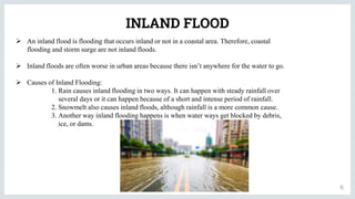 INLAND FLOOD
6
 An inland flood is flooding that occurs inland or not in a coastal area. Therefore, coastal
flooding and storm surge are not inland floods.
 Inland floods are often worse in urban areas because there isn’t anywhere for the water to go.
 Causes of Inland Flooding:
1. Rain causes inland flooding in two ways. It can happen with steady rainfall over
several days or it can happen because of a short and intense period of rainfall.
2. Snowmelt also causes inland floods, although rainfall is a more common cause.
3. Another way inland flooding happens is when water ways get blocked by debris,
ice, or dams.
 
