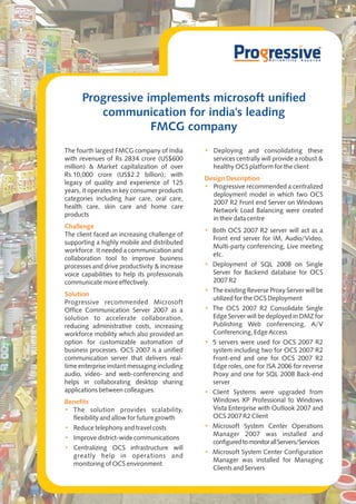 Progressive implements microsoft unified
         communication for india's leading
                   FMCG company
The fourth largest FMCG company of India       • Deploying and consolidating these
with revenues of Rs 2834 crore (US$600           services centrally will provide a robust &
million) & Market capitalization of over         healthy OCS platform for the client
Rs.10,000 crore (US$2.2 billion); with
                                               Design Description
legacy of quality and experience of 125
                                               • Progressive recommended a centralized
years, it operates in key consumer products
                                                 deployment model in which two OCS
categories including hair care, oral care,
                                                 2007 R2 Front end Server on Windows
health care, skin care and home care
                                                 Network Load Balancing were created
products
                                                 in their data centre
Challenge
                                               • Both OCS 2007 R2 server will act as a
The client faced an increasing challenge of
                                                 Front end server for IM, Audio/Video,
supporting a highly mobile and distributed
                                                 Multi-party conferencing, Live meeting
workforce. It needed a communication and
                                                 etc.
collaboration tool to improve business
processes and drive productivity & increase    • Deployment of SQL 2008 on Single
voice capabilities to help its professionals     Server for Backend database for OCS
communicate more effectively.                    2007 R2
                                               • The existing Reverse Proxy Server will be
Solution
                                                 utilized for the OCS Deployment
Progressive recommended Microsoft
Office Communication Server 2007 as a          • The OCS 2007 R2 Consolidate Single
solution to accelerate collaboration,            Edge Server will be deployed in DMZ for
reducing administrative costs, increasing        Publishing Web conferencing, A/V
workforce mobility which also provided an        Conferencing, Edge Access
option for customizable automation of          • 5 servers were used for OCS 2007 R2
business processes. OCS 2007 is a unified        system including two for OCS 2007 R2
communication server that delivers real-         Front-end and one for OCS 2007 R2
time enterprise instant messaging including      Edge roles, one for ISA 2006 for reverse
audio, video- and web-conferencing and           Proxy and one for SQL 2008 Back-end
helps in collaborating desktop sharing           server
applications between colleagues.               • Client Systems were upgraded from
Benefits                                         Windows XP Professional to Windows
• The solution provides scalability,             Vista Enterprise with Outlook 2007 and
  flexibility and allow for future growth        OCS 2007 R2 Client
• Reduce telephony and travel costs            • Microsoft System Center Operations
                                                 Manager 2007 was installed and
• Improve district-wide communications
                                                 configured to monitor all Servers/Services
• Centralizing OCS infrastructure will
                                               • Microsoft System Center Configuration
  greatly help in operations and
                                                 Manager was installed for Managing
  monitoring of OCS environment
                                                 Clients and Servers
 