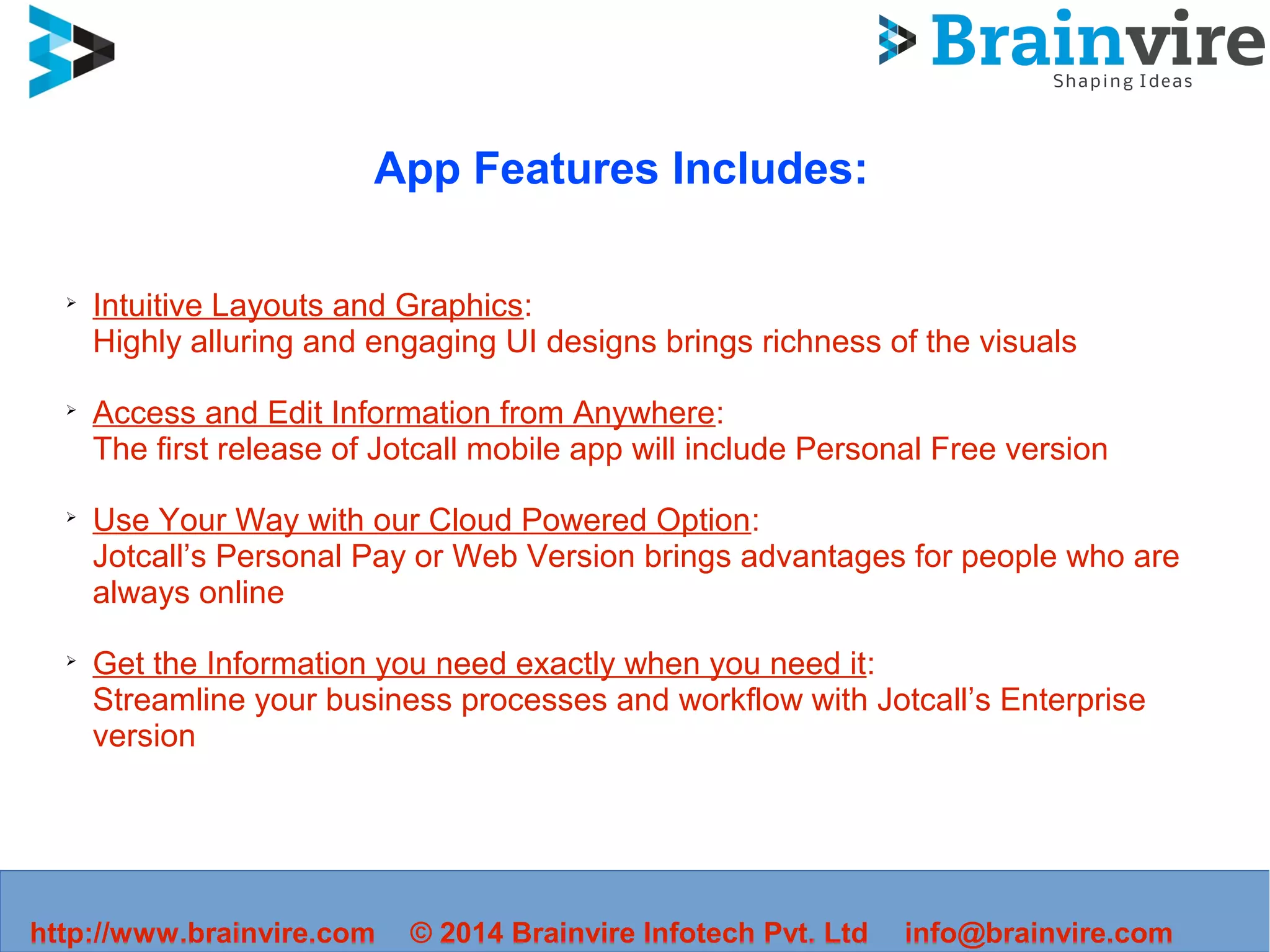 App Features Includes:
➢
Intuitive Layouts and Graphics:
Highly alluring and engaging UI designs brings richness of the visuals
➢
Access and Edit Information from Anywhere:
The first release of Jotcall mobile app will include Personal Free version
➢
Use Your Way with our Cloud Powered Option:
Jotcall’s Personal Pay or Web Version brings advantages for people who are
always online
➢
Get the Information you need exactly when you need it:
Streamline your business processes and workflow with Jotcall’s Enterprise
version
http://www.brainvire.com info@brainvire.com© 2014 Brainvire Infotech Pvt. Ltd
 
