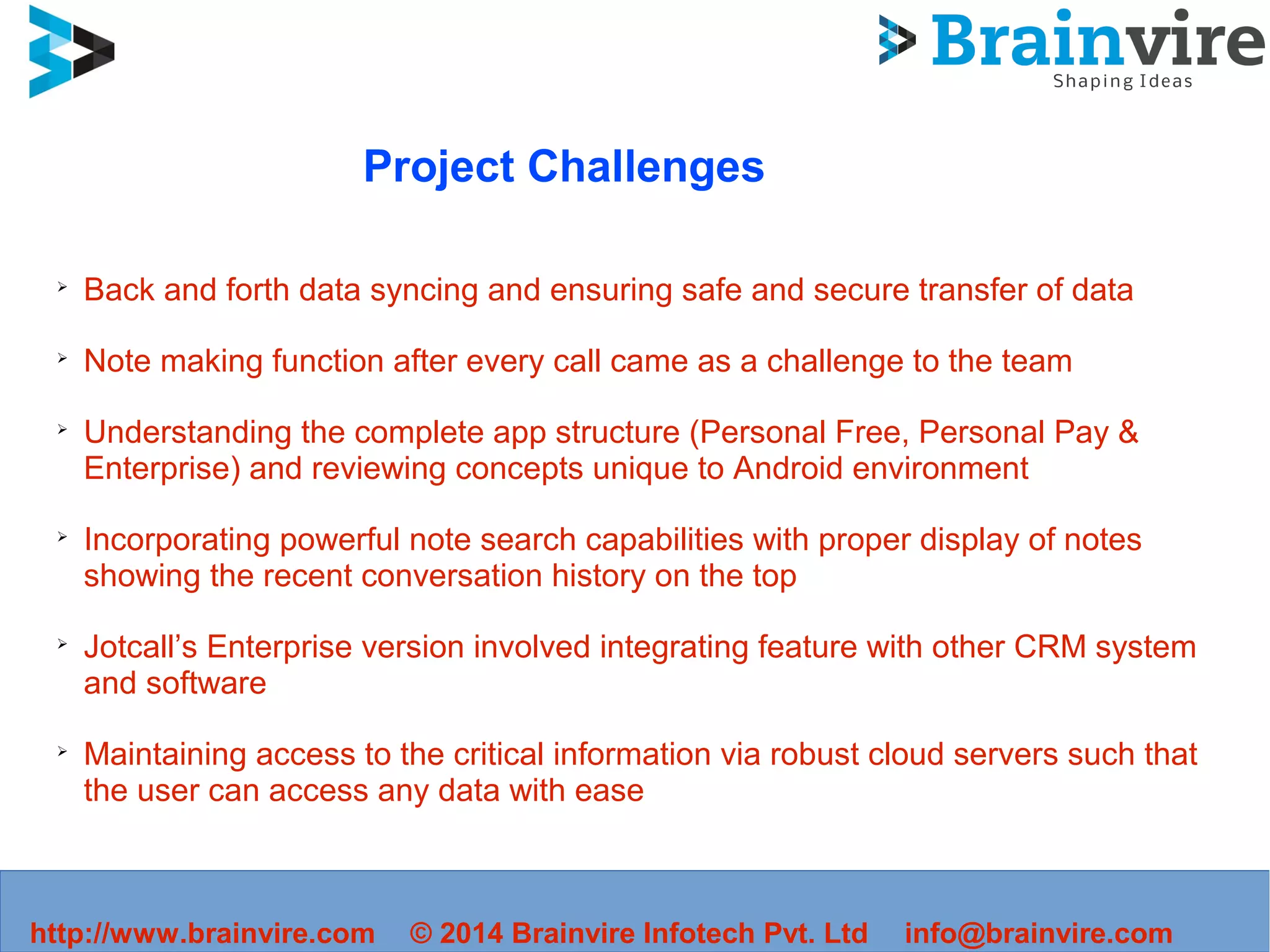 Project Challenges
➢
Back and forth data syncing and ensuring safe and secure transfer of data
➢
Note making function after every call came as a challenge to the team
➢
Understanding the complete app structure (Personal Free, Personal Pay &
Enterprise) and reviewing concepts unique to Android environment
➢
Incorporating powerful note search capabilities with proper display of notes
showing the recent conversation history on the top
➢
Jotcall’s Enterprise version involved integrating feature with other CRM system
and software
➢
Maintaining access to the critical information via robust cloud servers such that
the user can access any data with ease
http://www.brainvire.com © 2014 Brainvire Infotech Pvt. Ltd info@brainvire.com
 