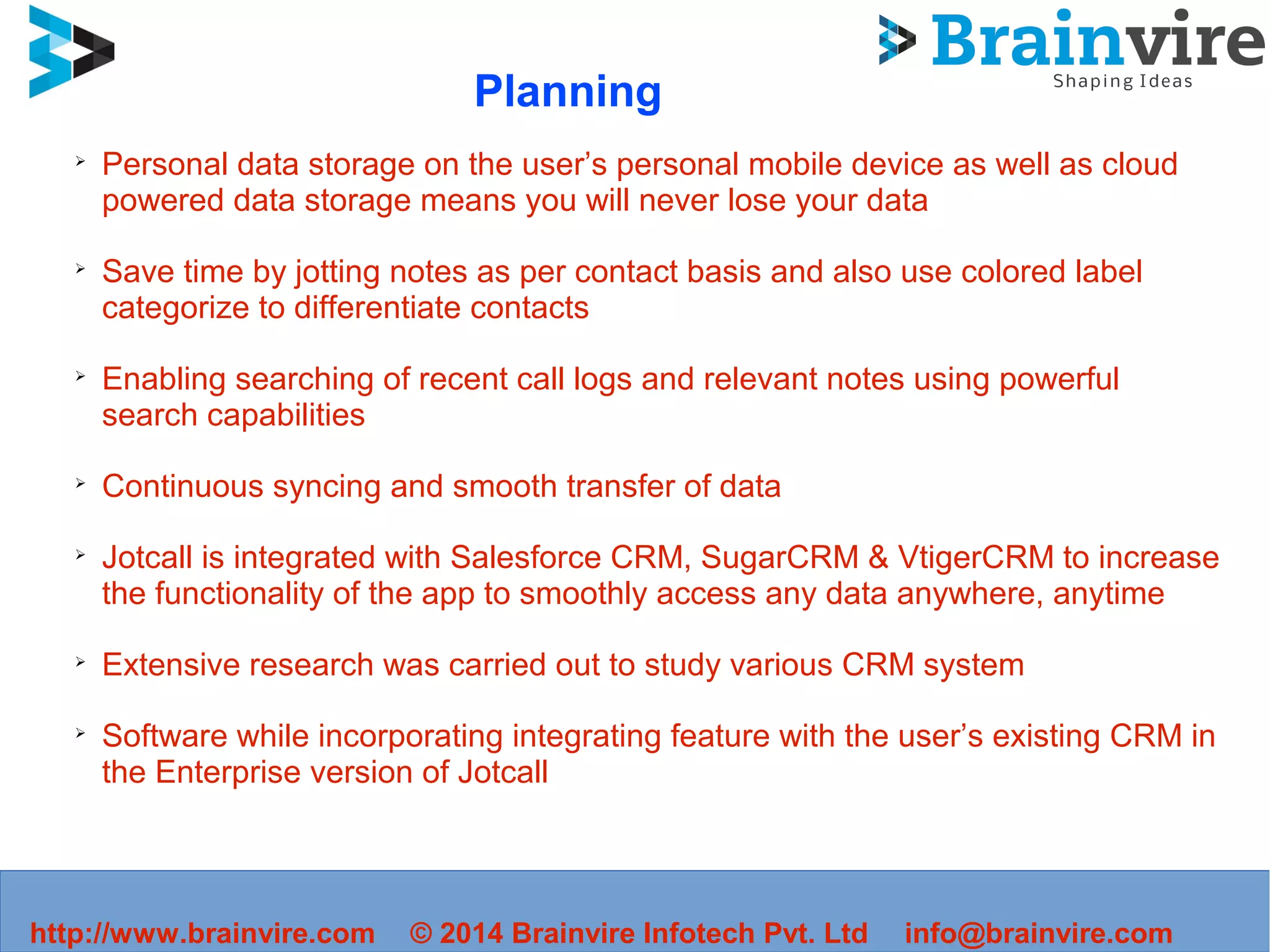 ➢
Personal data storage on the user’s personal mobile device as well as cloud
powered data storage means you will never lose your data
➢
Save time by jotting notes as per contact basis and also use colored label
categorize to differentiate contacts
➢
Enabling searching of recent call logs and relevant notes using powerful
search capabilities
➢
Continuous syncing and smooth transfer of data
➢
Jotcall is integrated with Salesforce CRM, SugarCRM & VtigerCRM to increase
the functionality of the app to smoothly access any data anywhere, anytime
➢
Extensive research was carried out to study various CRM system
➢
Software while incorporating integrating feature with the user’s existing CRM in
the Enterprise version of Jotcall
http://www.brainvire.com © 2014 Brainvire Infotech Pvt. Ltd info@brainvire.com
Planning
 