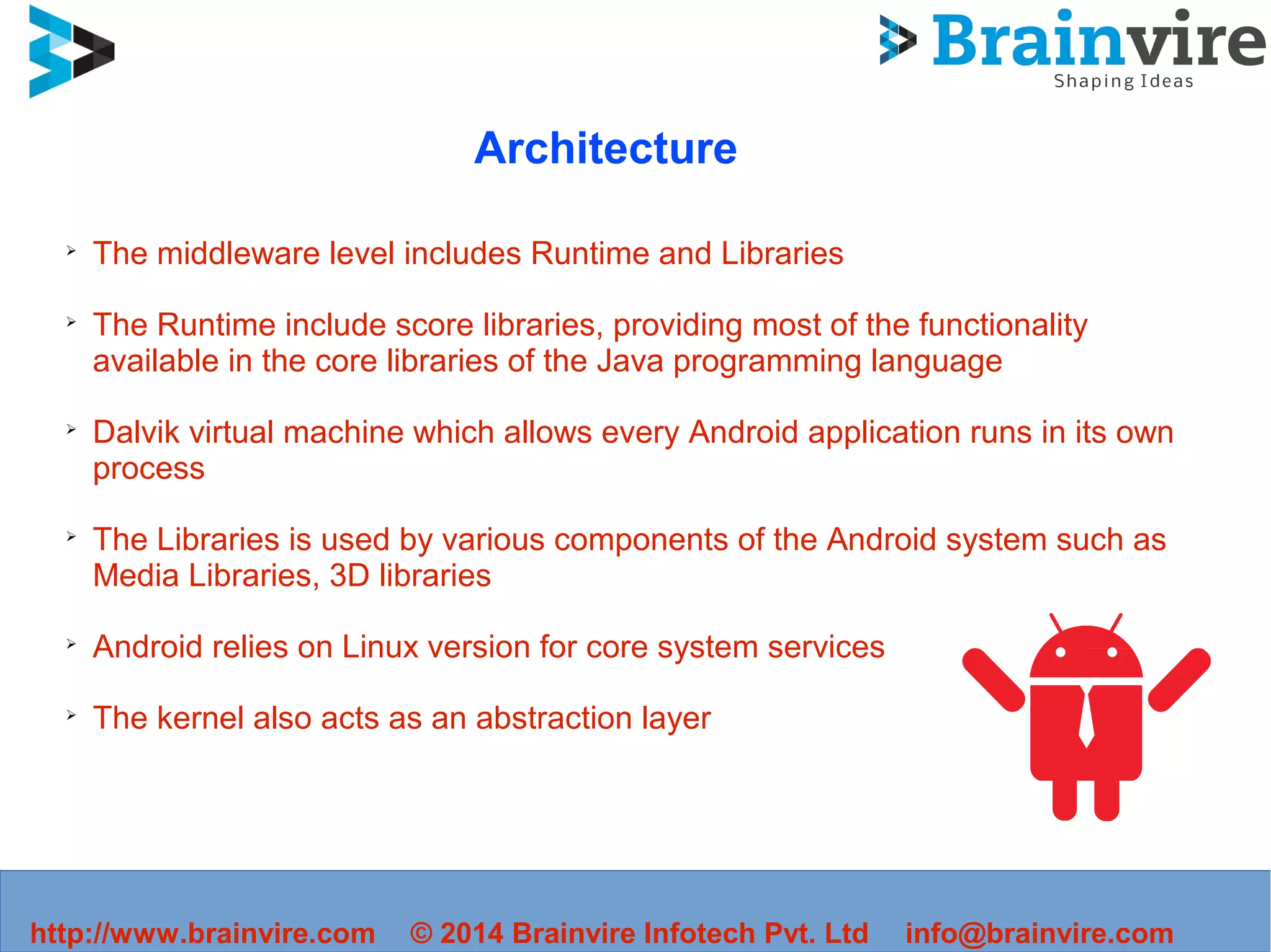 http://www.brainvire.com © 2014 Brainvire Infotech Pvt. Ltd info@brainvire.com
Architecture
➢
The middleware level includes Runtime and Libraries
➢
The Runtime include score libraries, providing most of the functionality
available in the core libraries of the Java programming language
➢
Dalvik virtual machine which allows every Android application runs in its own
process
➢
The Libraries is used by various components of the Android system such as
Media Libraries, 3D libraries
➢
Android relies on Linux version for core system services
➢
The kernel also acts as an abstraction layer
 