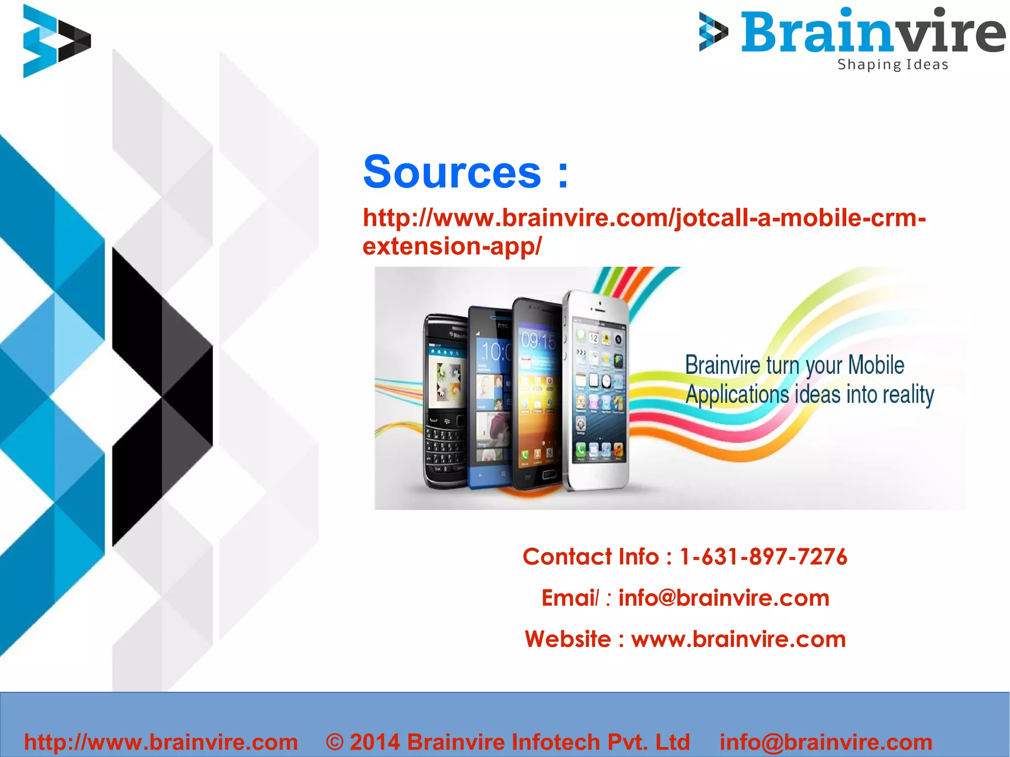 Sources :
http://www.brainvire.com/jotcall-a-mobile-crm-
extension-app/
Contact Info : 1-631-897-7276
Email : info@brainvire.com
Website : www.brainvire.com
http://www.brainvire.com © 2014 Brainvire Infotech Pvt. Ltd info@brainvire.com
 