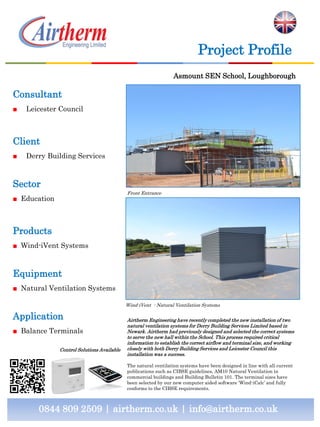 Consultant
■ Leicester Council
Client
■ Derry Building Services
Sector
■ Education
Products
■ Wind-iVent Systems
Equipment
■ Natural Ventilation Systems
Application
■ Balance Terminals
0844 809 2509 | airtherm.co.uk | info@airtherm.co.uk
Project Profile
Ashmount SEN School, Loughborough
Front Entrance
Wind-iVent - Natural Ventilation Systems
Airtherm Engineering have recently completed the new installation of two
natural ventilation systems for Derry Building Services Limited based in
Newark. Airtherm had previously designed and selected the correct systems
to serve the new hall within the School. This process required critical
information to establish the correct airflow and terminal size, and working
closely with both Derry Building Services and Leicester Council this
installation was a success.
The natural ventilation systems have been designed in line with all current
publications such as CIBSE guidelines, AM10 Natural Ventilation in
commercial buildings and Building Bulletin 101. The terminal sizes have
been selected by our new computer aided software ‘Wind-iCalc’ and fully
conforms to the CIBSE requirements.
Control Solutions Available
 