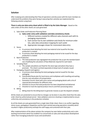 Solution
After studying and understanding their flow of operations and discussion with the team members to
understand the problems they were facing in executing their activities we implemented the
following solution using Excel.
There is only one data entry sheet which is filled in by the Sales Manager. Based on the
sales orders all the other sheets are auto generated
1. Sales Order and Production Planning Sheet
a. Sales order entry with validation and data consistency checks
i. Different sections created for different sales channels each with its
packaging requirements
ii. Each section has its own validation and checks for minimum order
lots, sales data and product mapping for each outlet
iii. Appropriate messages shown for inconsistent data entry
2. Stores
a. A summary sheet detailing the total raw material to be issued for the days
production is created
b. A summary sheet detailing the total packaging material to be issued for the days
production is created
3. Batch Production
a. The total production was segregated into production lots as per the standard batch
size simplifying the calculation of Raw Materials required for each batch
4. Sampling Sheet
a. The sample calculations are fixed for the store type and where they have a
promoter. This sheet is printed separately to keep track of samples issued
5. Packaging, Dispatch and Logistics
a. A summary sheet detailing the total packaging material issued for the days
packaging
b. Coordinated Route plan for local stores and multiplexes with travelling and waiting
time for cost calculation of transportation
c. Outstation Courier sheet with store names and packaging details with a list of
required documentation for different cities
d. Checklist to ensure that total production has been dispatched and delivered
e. Checklist to track the expired product returns and their processing status
6. Billing
a. Billing sheet for the billing team to generate invoices as per the dispatch schedule
All the sheets are protected to ensure that no changes can be done in any other sheet than the sales
order sheet by authorized personnel. Data validation and error checking is implemented to ensure
uniformity and consistency in the production schedule.
As all the sheets are auto-generated from a single Sales Order sheet, there is no conflict regarding
stores issues, packaging or dispatches and the team started executing operations smoothly which
resulted in higher productivity and kept the staff happy and contented with their jobs.
After implementation of the above solution the company has seen better productivity and a calm
working environment which has enabled it to concentrate on sales and new product development
rather than managing production issues and coordination
 