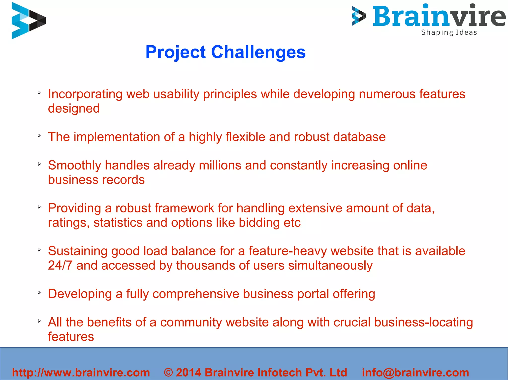 Project Challenges
➢
Incorporating web usability principles while developing numerous features
designed
➢
The implementation of a highly flexible and robust database
➢
Smoothly handles already millions and constantly increasing online
business records
➢
Providing a robust framework for handling extensive amount of data,
ratings, statistics and options like bidding etc
➢
Sustaining good load balance for a feature-heavy website that is available
24/7 and accessed by thousands of users simultaneously
➢
Developing a fully comprehensive business portal offering
➢
All the benefits of a community website along with crucial business-locating
features
➢
Ensuring user privacy and safeguarding their content
http://www.brainvire.com © 2014 Brainvire Infotech Pvt. Ltd info@brainvire.com
 