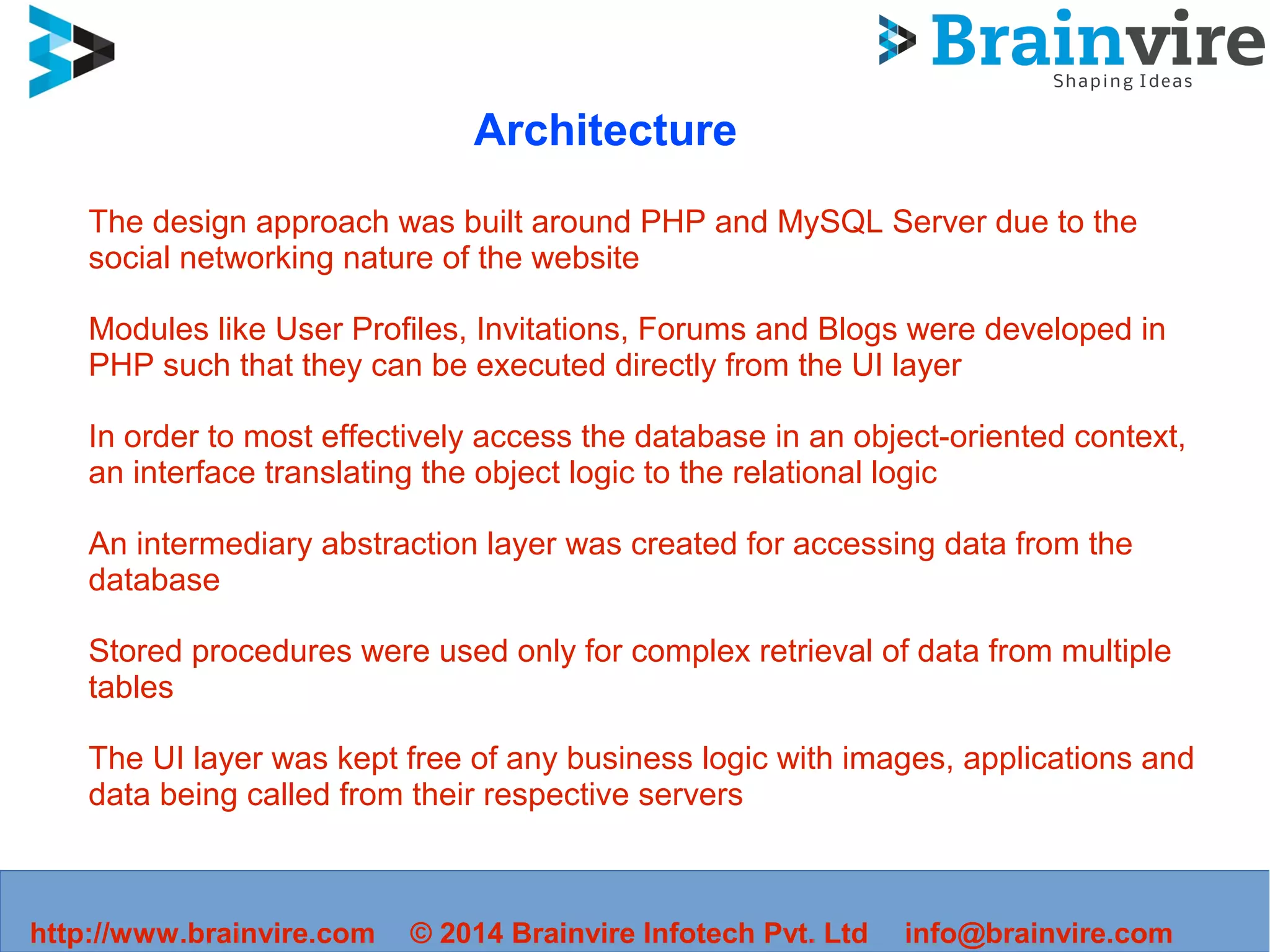 http://www.brainvire.com © 2014 Brainvire Infotech Pvt. Ltd info@brainvire.com
Architecture
The design approach was built around PHP and MySQL Server due to the
social networking nature of the website
Modules like User Profiles, Invitations, Forums and Blogs were developed in
PHP such that they can be executed directly from the UI layer
In order to most effectively access the database in an object-oriented context,
an interface translating the object logic to the relational logic
An intermediary abstraction layer was created for accessing data from the
database
Stored procedures were used only for complex retrieval of data from multiple
tables
The UI layer was kept free of any business logic with images, applications and
data being called from their respective servers
 
