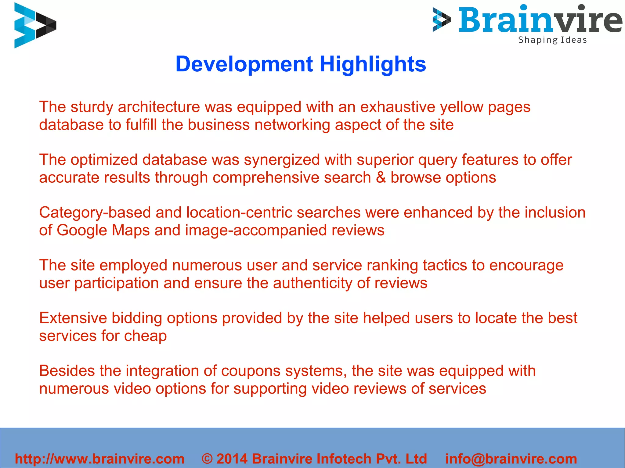 http://www.brainvire.com © 2014 Brainvire Infotech Pvt. Ltd info@brainvire.com
Development Highlights
The sturdy architecture was equipped with an exhaustive yellow pages
database to fulfill the business networking aspect of the site
The optimized database was synergized with superior query features to offer
accurate results through comprehensive search & browse options
Category-based and location-centric searches were enhanced by the inclusion
of Google Maps and image-accompanied reviews
The site employed numerous user and service ranking tactics to encourage
user participation and ensure the authenticity of reviews
Extensive bidding options provided by the site helped users to locate the best
services for cheap
Besides the integration of coupons systems, the site was equipped with
numerous video options for supporting video reviews of services
 