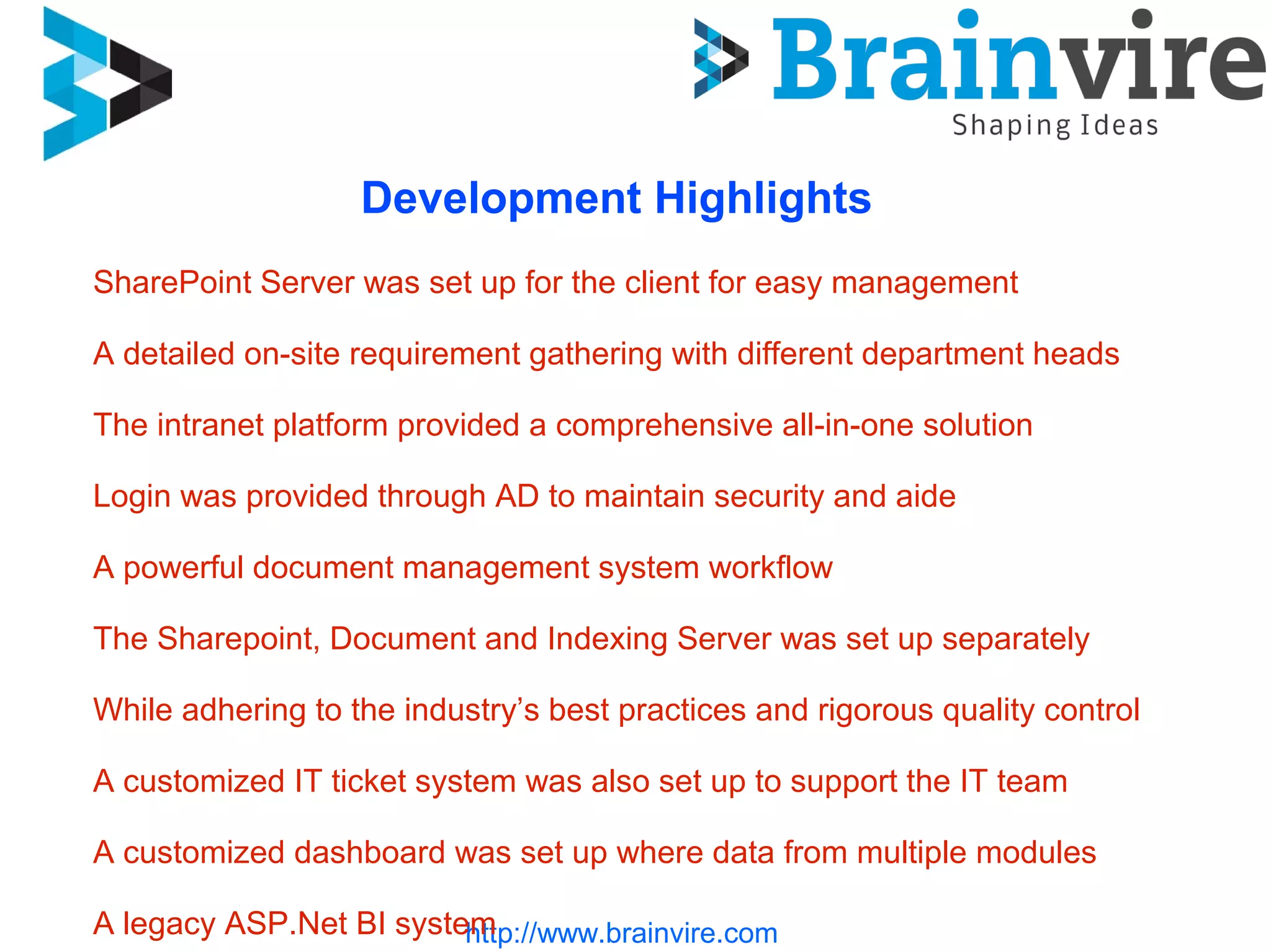 http://www.brainvire.com
Development Highlights
SharePoint Server was set up for the client for easy management
A detailed on-site requirement gathering with different department heads
The intranet platform provided a comprehensive all-in-one solution
Login was provided through AD to maintain security and aide
A powerful document management system workflow
The Sharepoint, Document and Indexing Server was set up separately
While adhering to the industry’s best practices and rigorous quality control
A customized IT ticket system was also set up to support the IT team
A customized dashboard was set up where data from multiple modules
A legacy ASP.Net BI system
 
