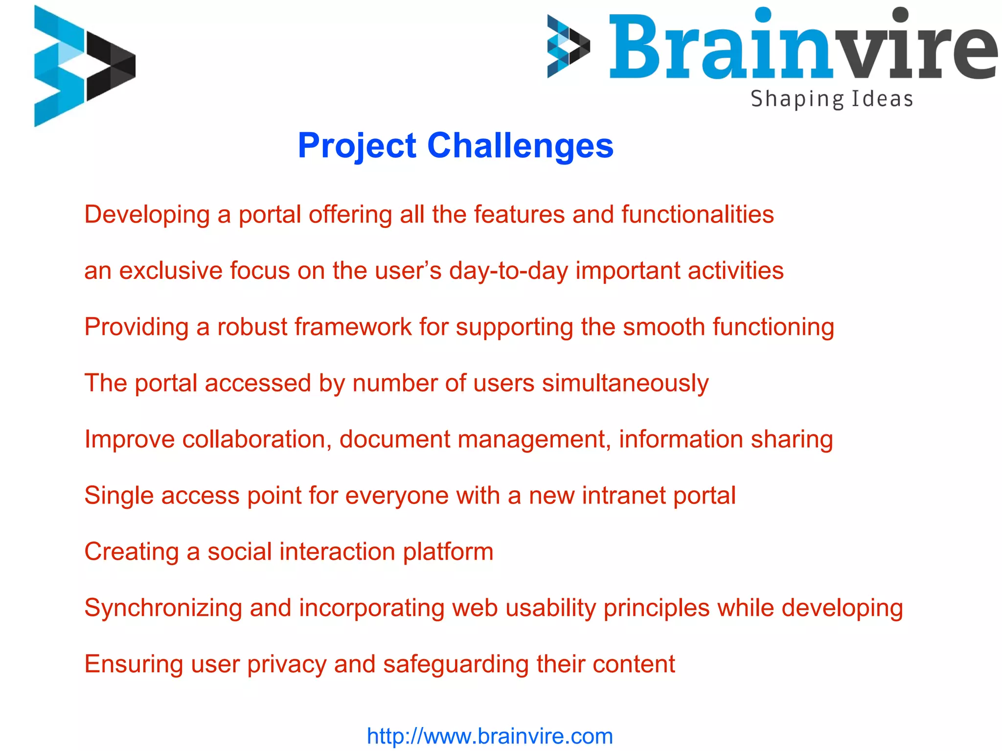 Project Challenges
Developing a portal offering all the features and functionalities
an exclusive focus on the user’s day-to-day important activities
Providing a robust framework for supporting the smooth functioning
The portal accessed by number of users simultaneously
Improve collaboration, document management, information sharing
Single access point for everyone with a new intranet portal
Creating a social interaction platform
Synchronizing and incorporating web usability principles while developing
Ensuring user privacy and safeguarding their content
http://www.brainvire.com
 