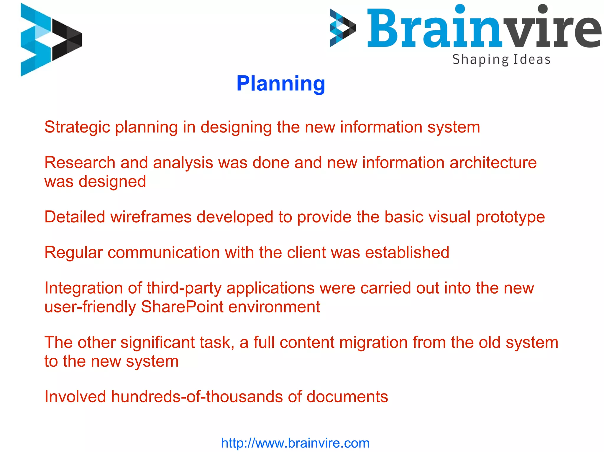 http://www.brainvire.com
Planning
Strategic planning in designing the new information system
Research and analysis was done and new information architecture
was designed
Detailed wireframes developed to provide the basic visual prototype
Regular communication with the client was established
Integration of third-party applications were carried out into the new
user-friendly SharePoint environment
The other significant task, a full content migration from the old system
to the new system
Involved hundreds-of-thousands of documents
 
