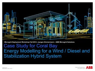 © ABB Group 
September 20, 2014| Slide 1 
Case Study for Coral BayEnergy Modelling for a Wind / Diesel and Stabilization Hybrid System 
Microgrid Deployment Workshop Fall 2014: Juergen Zimmermann –ABB Microgrid Solutions  