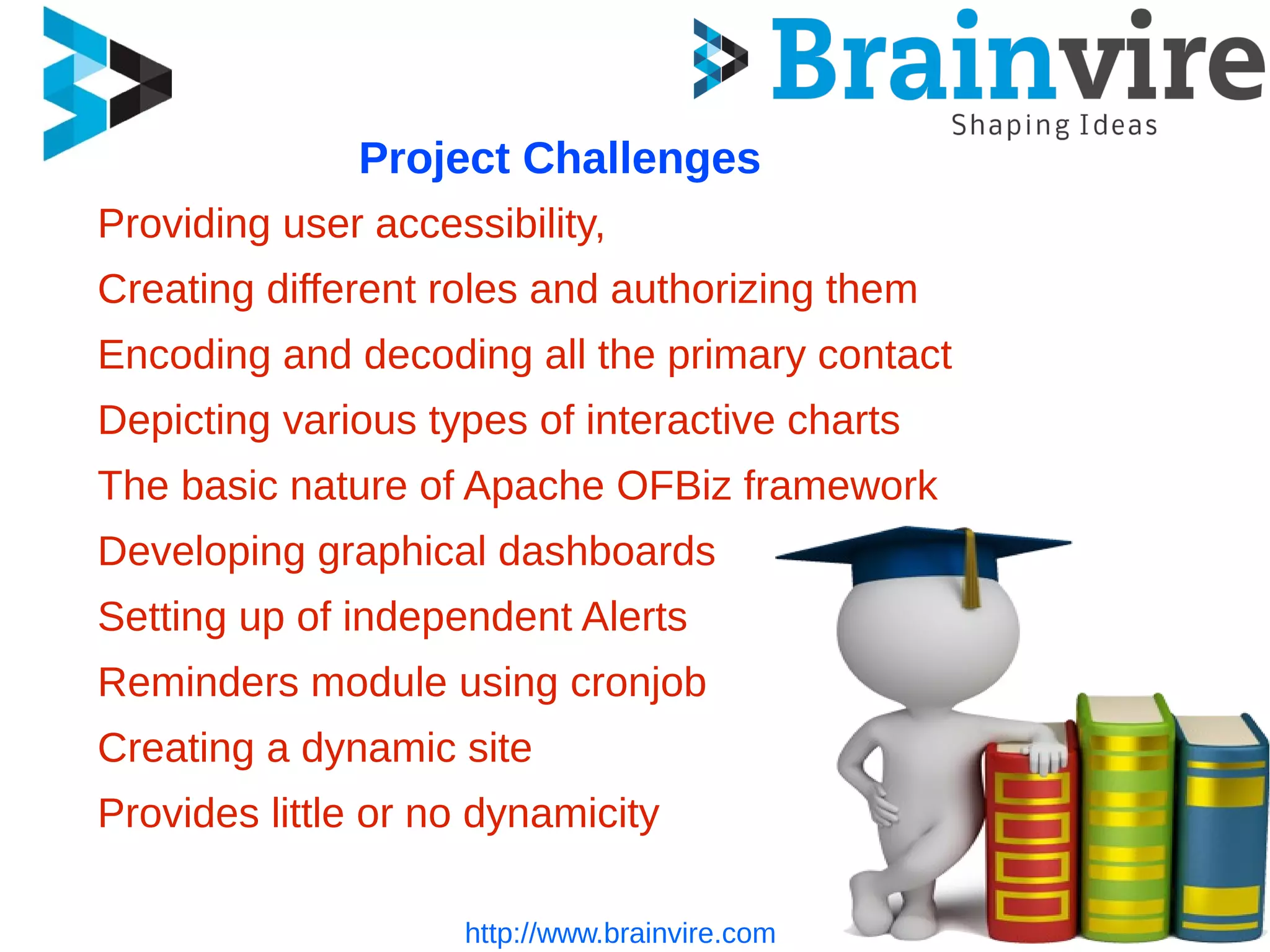 Project Challenges
Providing user accessibility,
Creating different roles and authorizing them
Encoding and decoding all the primary contact
Depicting various types of interactive charts
The basic nature of Apache OFBiz framework
Developing graphical dashboards
Setting up of independent Alerts
Reminders module using cronjob
Creating a dynamic site
Provides little or no dynamicity
http://www.brainvire.com
 
