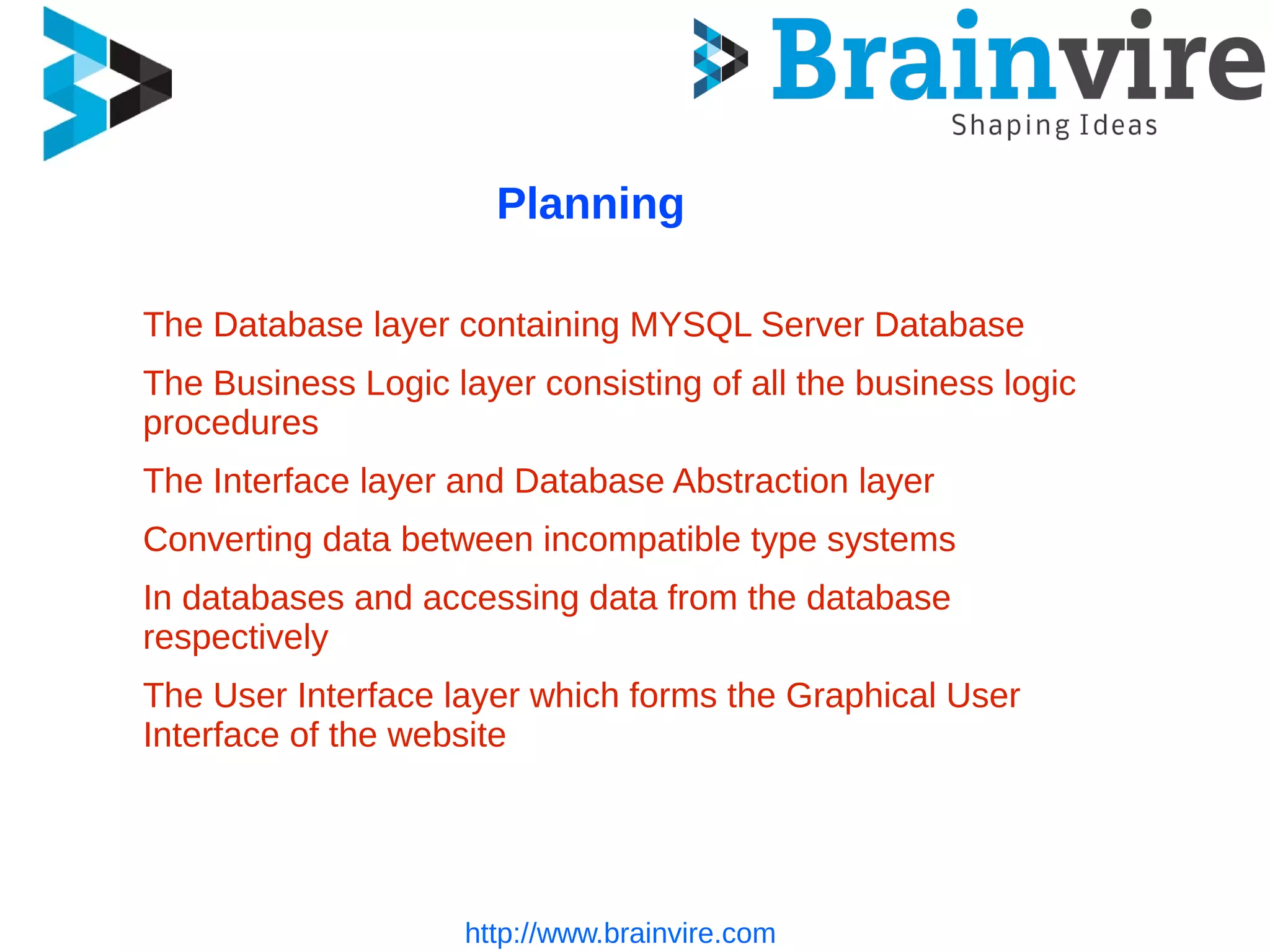 http://www.brainvire.com
Planning
The Database layer containing MYSQL Server Database
The Business Logic layer consisting of all the business logic
procedures
The Interface layer and Database Abstraction layer
Converting data between incompatible type systems
In databases and accessing data from the database
respectively
The User Interface layer which forms the Graphical User
Interface of the website
 