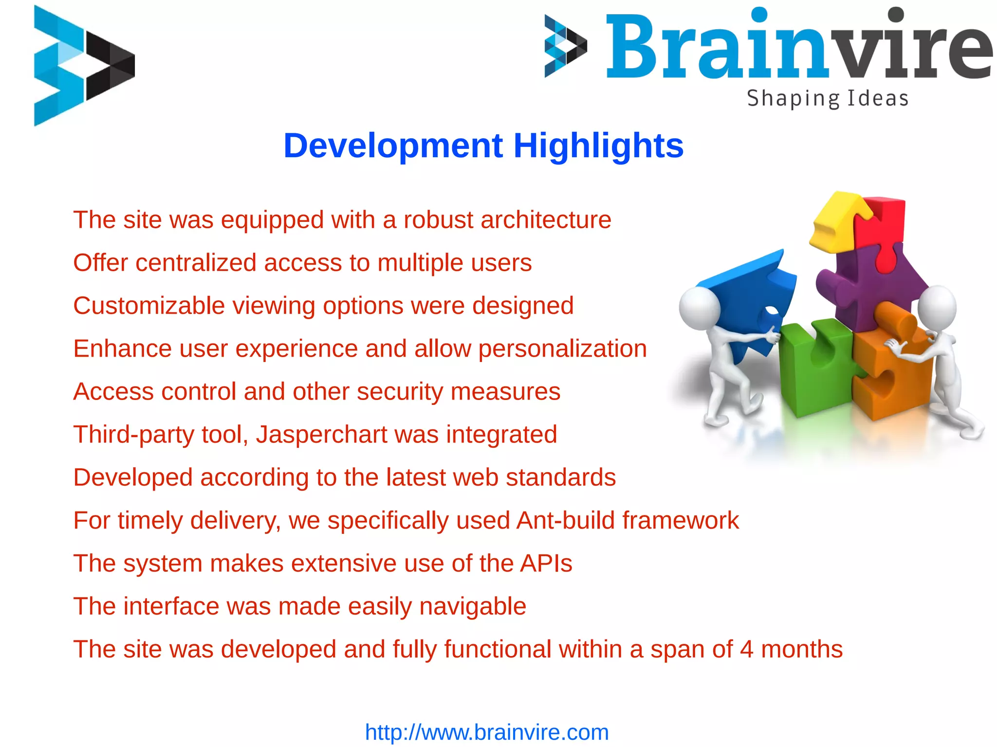 http://www.brainvire.com
Development Highlights
The site was equipped with a robust architecture
Offer centralized access to multiple users
Customizable viewing options were designed
Enhance user experience and allow personalization
Access control and other security measures
Third-party tool, Jasperchart was integrated
Developed according to the latest web standards
For timely delivery, we specifically used Ant-build framework
The system makes extensive use of the APIs
The interface was made easily navigable
The site was developed and fully functional within a span of 4 months
 