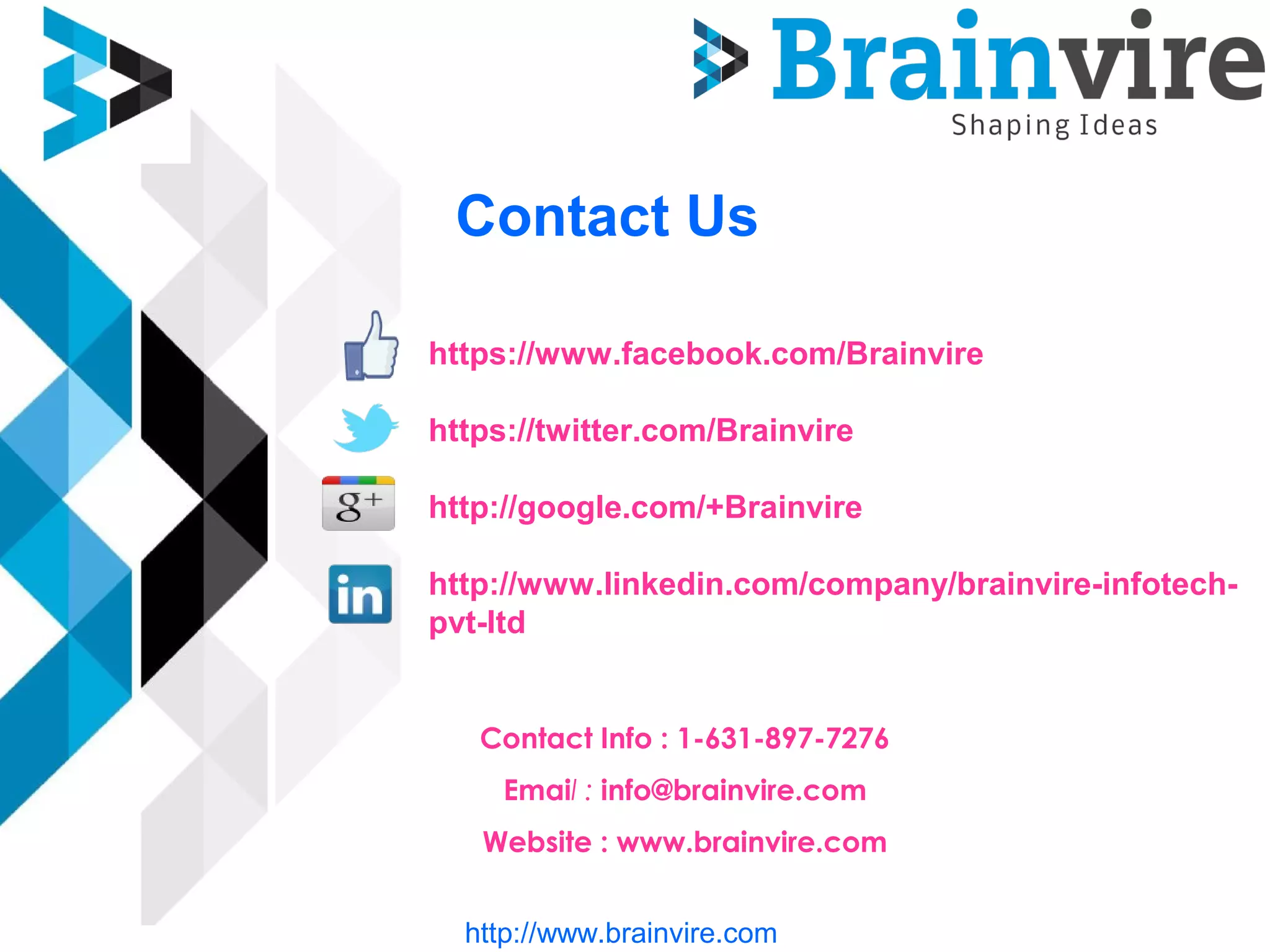 Contact Us
https://www.facebook.com/Brainvire
https://twitter.com/Brainvire
http://google.com/+Brainvire
http://www.linkedin.com/company/brainvire-infotech-pv
ltd
Contact Info : 1-631-897-7276
Email : info@brainvire.com
Website : www.brainvire.com
http://www.brainvire.com
 