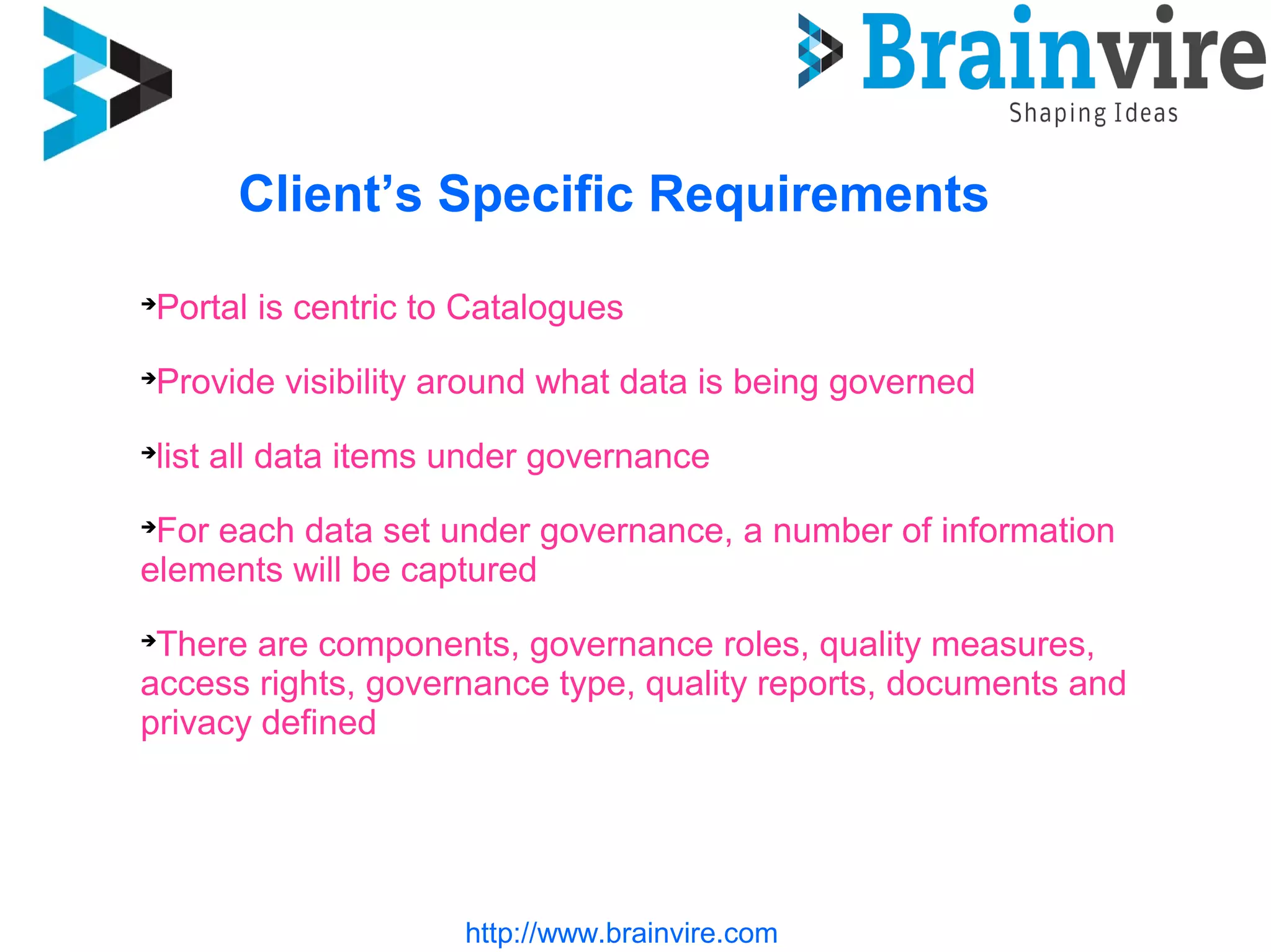 http://www.brainvire.com
Client’s Specific Requirements
Portal is centric to Catalogues
Provide visibility around what data is being governed
list all data items under governance
For each data set under governance, a number of information
elements will be captured
There are components, governance roles, quality measures,
access rights, governance type, quality reports, documents and
privacy defined
 