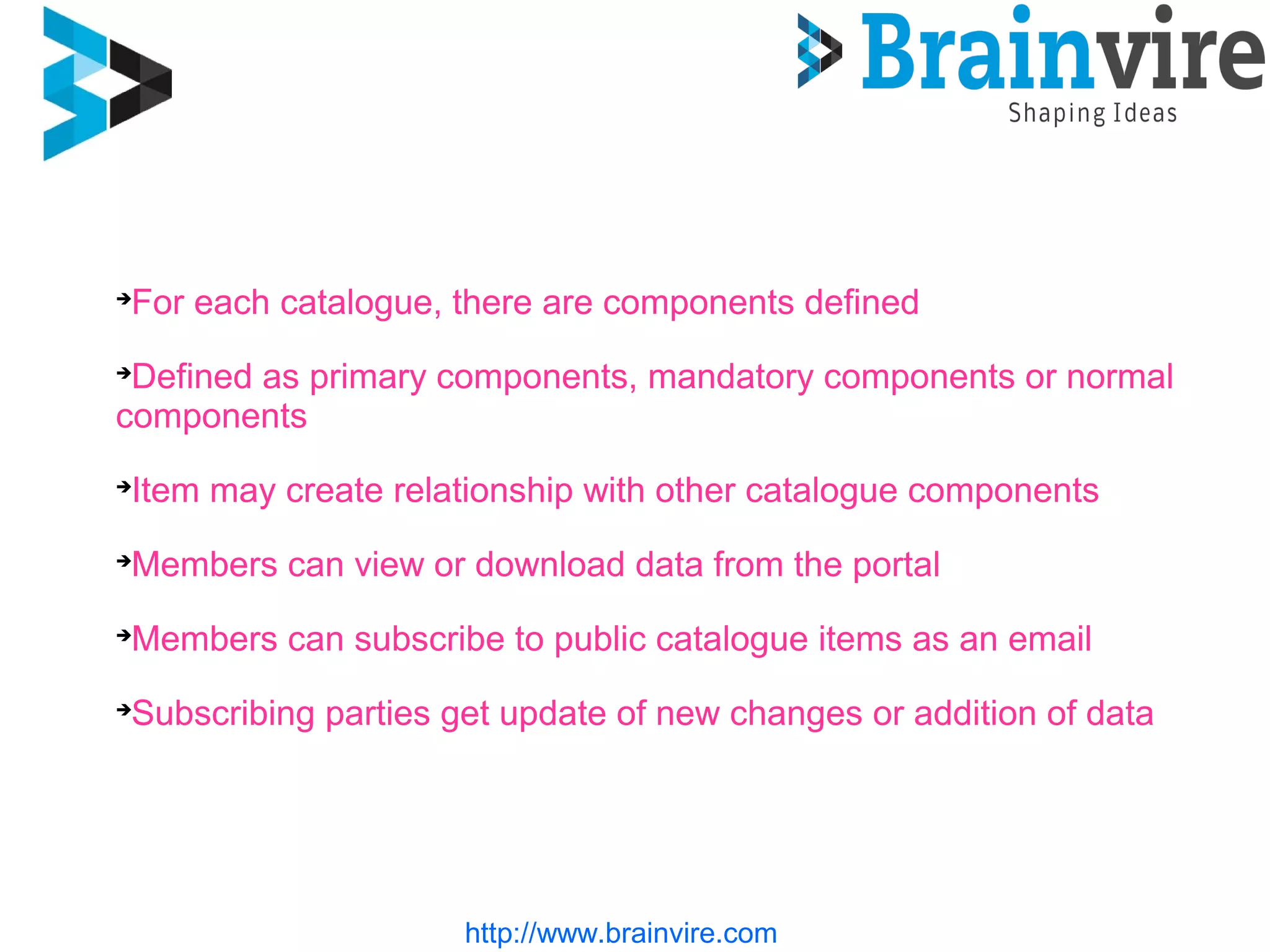 For each catalogue, there are components defined
Defined as primary components, mandatory components or normal
components
Item may create relationship with other catalogue components
Members can view or download data from the portal
Members can subscribe to public catalogue items as an email
Subscribing parties get update of new changes or addition of data
http://www.brainvire.com
 