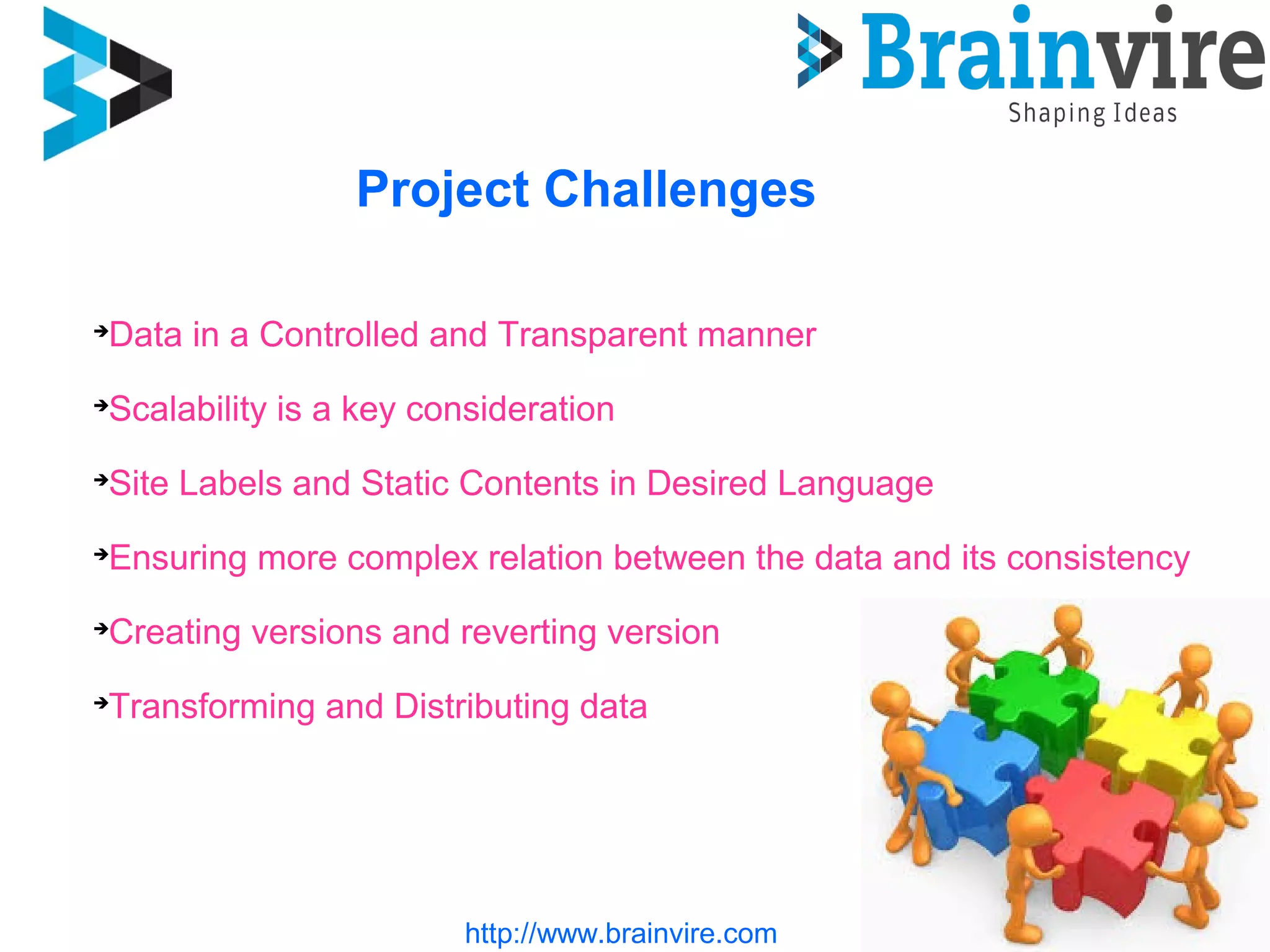 http://www.brainvire.com
Project Challenges
Data in a Controlled and Transparent manner
Scalability is a key consideration
Site Labels and Static Contents in Desired Language
Ensuring more complex relation between the data and its consistency
Creating versions and reverting version
 Transforming and Distributing data
 