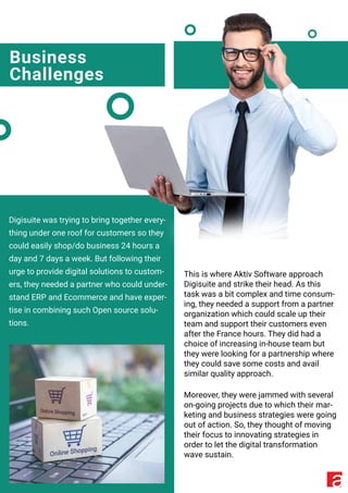 Business
Challenges
Digisuite was trying to bring together every-
thing under one roof for customers so they
could easily shop/do business 24 hours a
day and 7 days a week. But following their
urge to provide digital solutions to custom-
ers, they needed a partner who could under-
stand ERP and Ecommerce and have exper-
tise in combining such Open source solu-
tions.
This is where Aktiv Software approach
Digisuite and strike their head. As this
task was a bit complex and time consum-
ing, they needed a support from a partner
organization which could scale up their
team and support their customers even
after the France hours. They did had a
choice of increasing in-house team but
they were looking for a partnership where
they could save some costs and avail
similar quality approach.
Moreover, they were jammed with several
on-going projects due to which their mar-
keting and business strategies were going
out of action. So, they thought of moving
their focus to innovating strategies in
order to let the digital transformation
wave sustain.
 
