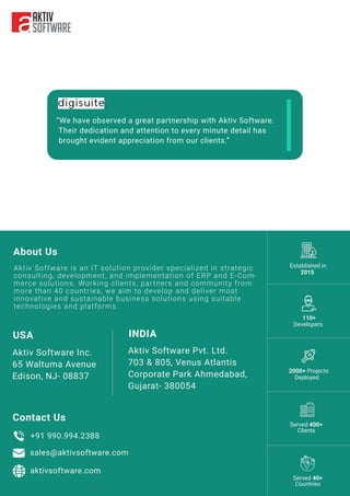 About Us
“We have observed a great partnership with Aktiv Software.
Their dedication and attention to every minute detail has
brought evident appreciation from our clients.”
Contact Us
INDIA
Aktiv Software Pvt. Ltd.
703 & 805, Venus Atlantis
Corporate Park Ahmedabad,
Gujarat- 380054
USA
Aktiv Software Inc.
65 Waltuma Avenue
Edison, NJ- 08837
+91 990.994.2388
sales@aktivsoftware.com
aktivsoftware.com
110+
Developers
Established in
2015
2000+ Projects
Deployed
Aktiv Software is an IT solution provider specialized in strategic
consulting, development, and implementation of ERP and E-Com-
merce solutions. Working clients, partners and community from
more than 40 countries, we aim to develop and deliver most
innovative and sustainable business solutions using suitable
technologies and platforms.
Served 400+
Clients
Served 40+
Countries
 
