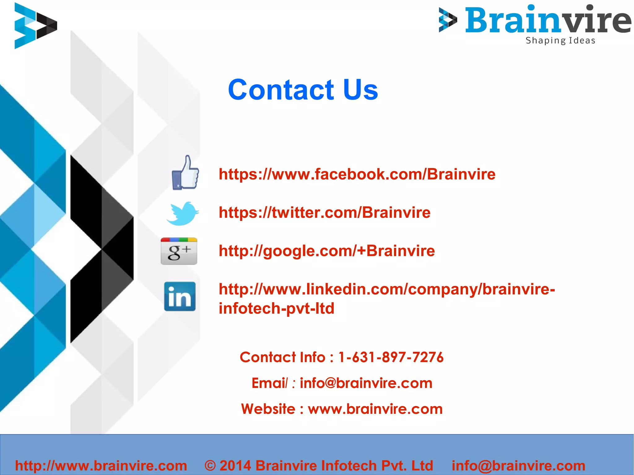 Contact Us
https://www.facebook.com/Brainvire
https://twitter.com/Brainvire
http://google.com/+Brainvire
http://www.linkedin.com/company/brainvire-
infotech-pvt-ltd
Contact Info : 1-631-897-7276
Email : info@brainvire.com
Website : www.brainvire.com
http://www.brainvire.com © 2014 Brainvire Infotech Pvt. Ltd info@brainvire.com
 