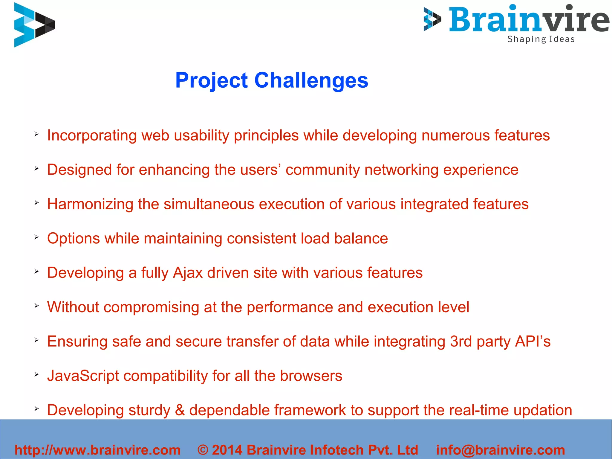 Project Challenges
➢
Incorporating web usability principles while developing numerous features
➢
Designed for enhancing the users’ community networking experience
➢
Harmonizing the simultaneous execution of various integrated features
➢
Options while maintaining consistent load balance
➢
Developing a fully Ajax driven site with various features
➢
Without compromising at the performance and execution level
➢
Ensuring safe and secure transfer of data while integrating 3rd party API’s
➢
JavaScript compatibility for all the browsers
➢
Developing sturdy & dependable framework to support the real-time updation
http://www.brainvire.com © 2014 Brainvire Infotech Pvt. Ltd info@brainvire.com
 