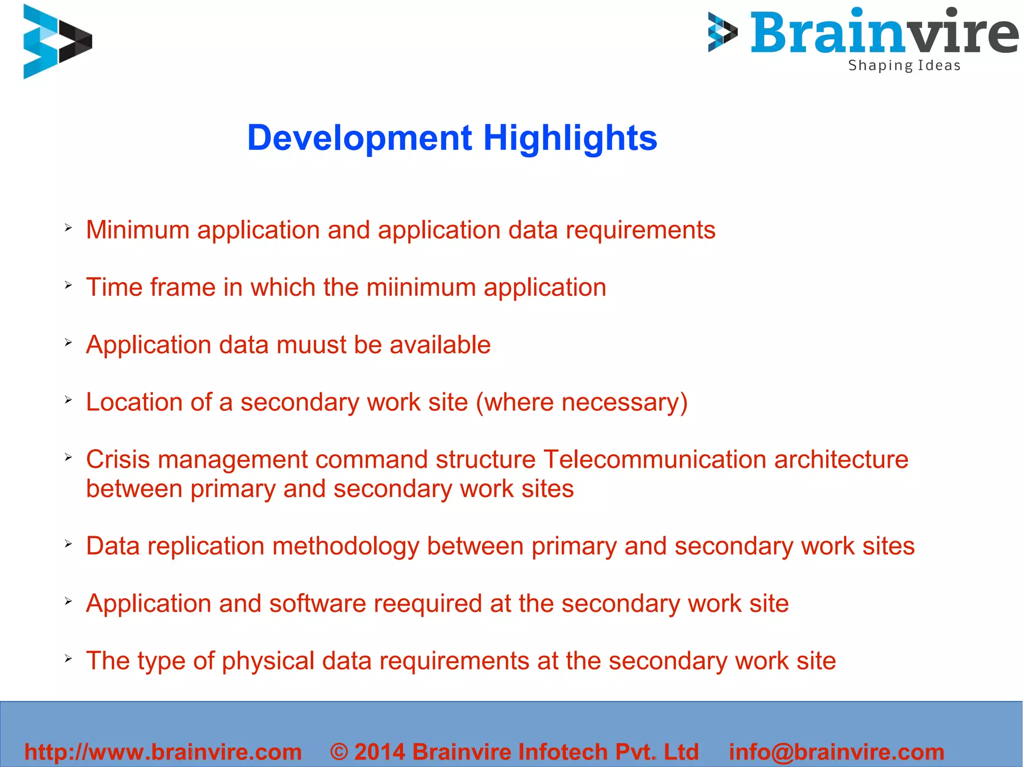http://www.brainvire.com © 2014 Brainvire Infotech Pvt. Ltd info@brainvire.com
Development Highlights
➢
Minimum application and application data requirements
➢
Time frame in which the miinimum application
➢
Application data muust be available
➢
Location of a secondary work site (where necessary)
➢
Crisis management command structure Telecommunication architecture
between primary and secondary work sites
➢
Data replication methodology between primary and secondary work sites
➢
Application and software reequired at the secondary work site
➢
The type of physical data requirements at the secondary work site
 