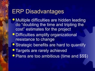ERP Disadvantages
 Multiple difficulties are hidden leading
do “doubling the time and tripling the
cost” estimates for the project
 Difficulties amplify organizational
resistance to change
 Strategic benefits are hard to quantify
 Targets are rarely achieved
 Plans are too ambitious (time and $$$)
 