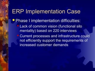 ERP Implementation Case
 Phase I implementation difficulties:
 Lack of common vision (functional silo
mentality) based on 220 interviews
 Current processes and infrastructure could
not efficiently support the requirements of
increased customer demands
 