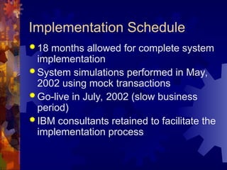 Implementation Schedule
 18 months allowed for complete system
implementation
 System simulations performed in May,
2002 using mock transactions
 Go-live in July, 2002 (slow business
period)
 IBM consultants retained to facilitate the
implementation process
 