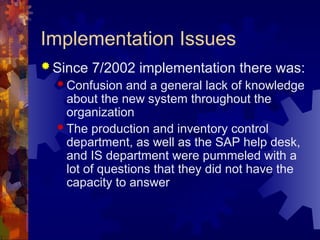 Implementation Issues
 Since 7/2002 implementation there was:
 Confusion and a general lack of knowledge
about the new system throughout the
organization
 The production and inventory control
department, as well as the SAP help desk,
and IS department were pummeled with a
lot of questions that they did not have the
capacity to answer
 