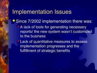 Implementation Issues
 Since 7/2002 implementation there was:
 A lack of tools for generating necessary
reports/ the new system wasn’t customized
to the business
 Lack of quantitative measures to assess
implementation progresses and the
fulfillment of strategic benefits
 
