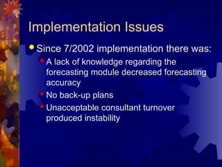 Implementation Issues
 Since 7/2002 implementation there was:
 A lack of knowledge regarding the
forecasting module decreased forecasting
accuracy
 No back-up plans
 Unacceptable consultant turnover
produced instability
 