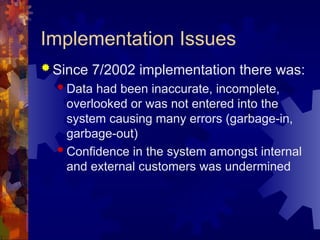 Implementation Issues
 Since 7/2002 implementation there was:
 Data had been inaccurate, incomplete,
overlooked or was not entered into the
system causing many errors (garbage-in,
garbage-out)
 Confidence in the system amongst internal
and external customers was undermined
 
