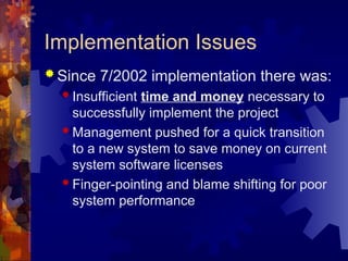 Implementation Issues
 Since 7/2002 implementation there was:
 Insufficient time and money necessary to
successfully implement the project
 Management pushed for a quick transition
to a new system to save money on current
system software licenses
 Finger-pointing and blame shifting for poor
system performance
 
