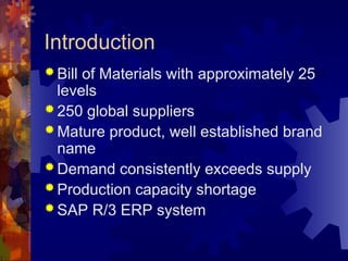 Introduction
 Bill of Materials with approximately 25
levels
 250 global suppliers
 Mature product, well established brand
name
 Demand consistently exceeds supply
 Production capacity shortage
 SAP R/3 ERP system
 