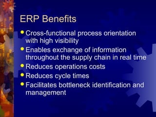 ERP Benefits
 Cross-functional process orientation
with high visibility
 Enables exchange of information
throughout the supply chain in real time
 Reduces operations costs
 Reduces cycle times
 Facilitates bottleneck identification and
management
 